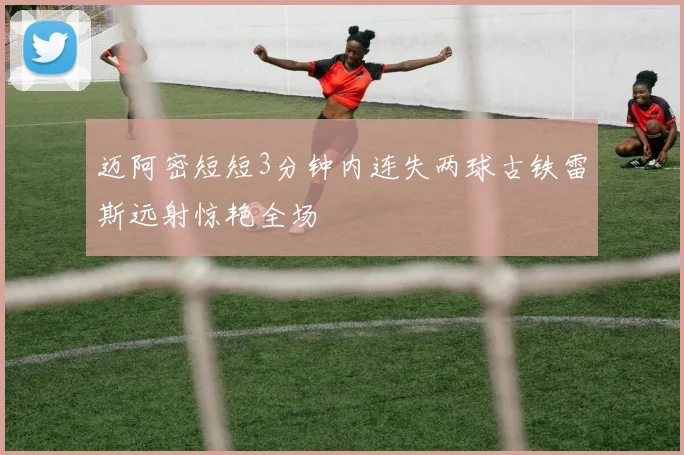 迈阿密短短3分钟内连失两球古铁雷斯远射惊艳全场