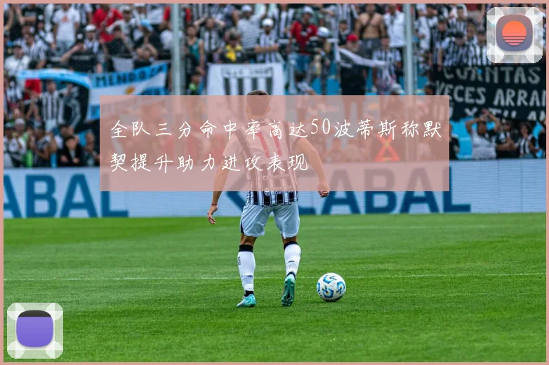 全队三分命中率高达50波蒂斯称默契提升助力进攻表现