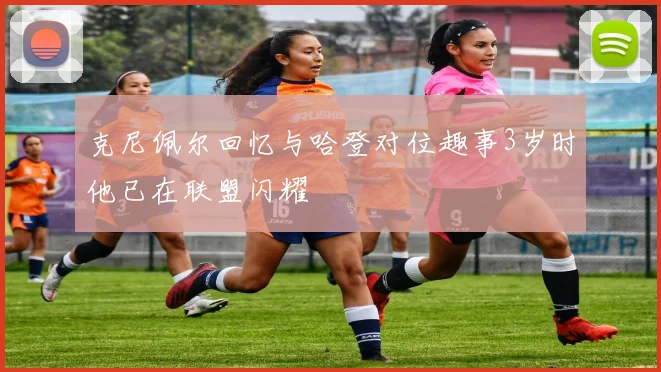 克尼佩尔回忆与哈登对位趣事3岁时他已在联盟闪耀