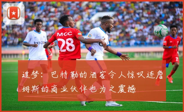 追梦：巴特勒的酒窖令人惊叹连詹姆斯的商业伙伴也为之震撼