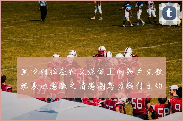 里沙利松在社交媒体上向弗兰克教练表达感激之情感谢您为我付出的一切