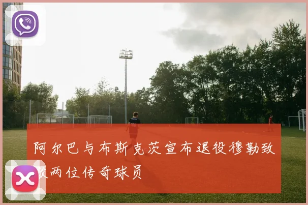 阿尔巴与布斯克茨宣布退役穆勒致敬两位传奇球员