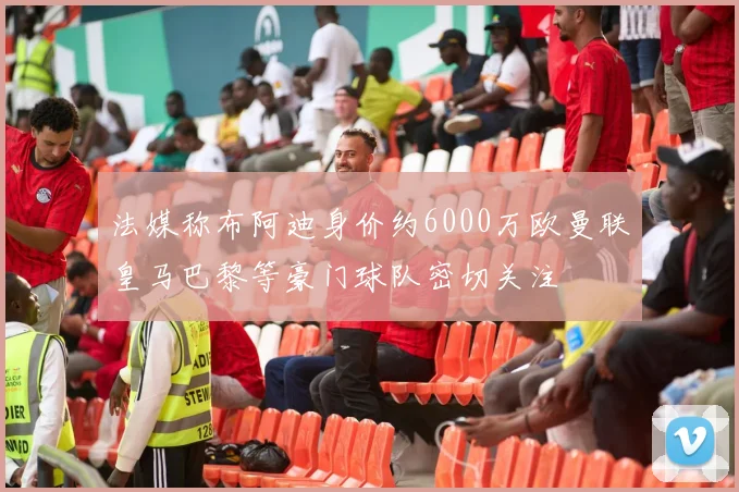 法媒称布阿迪身价约6000万欧曼联皇马巴黎等豪门球队密切关注