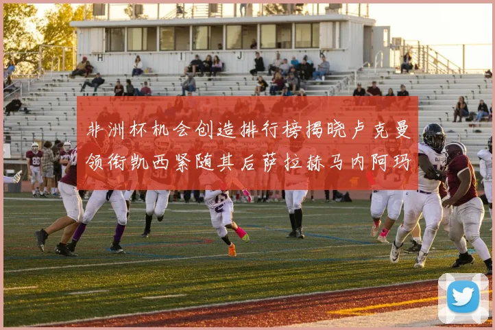 非洲杯机会创造排行榜揭晓卢克曼领衔凯西紧随其后萨拉赫马内阿玛德跻身前五