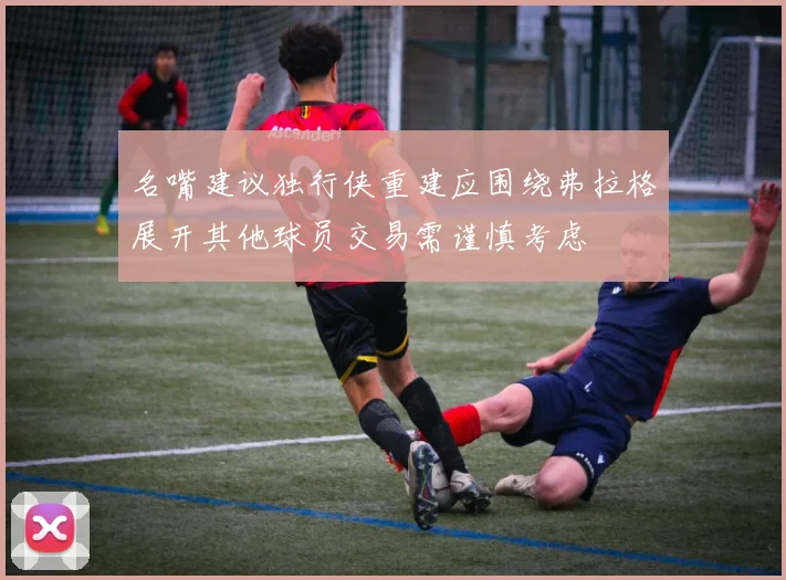 名嘴建议独行侠重建应围绕弗拉格展开其他球员交易需谨慎考虑