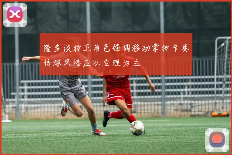 隆多谈控卫角色强调移动掌控节奏传球风格应以合理为主