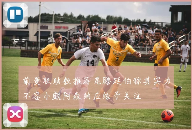 前曼联助教推荐昆滕廷伯称其实力不容小觑阿森纳应给予关注