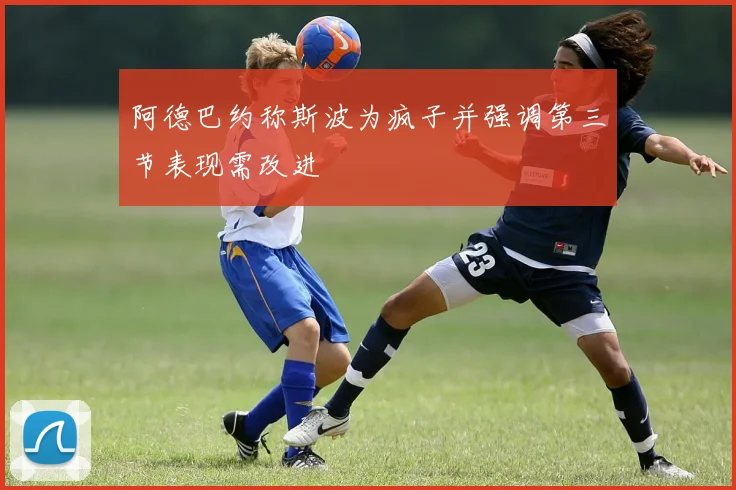 阿德巴约称斯波为疯子并强调第三节表现需改进