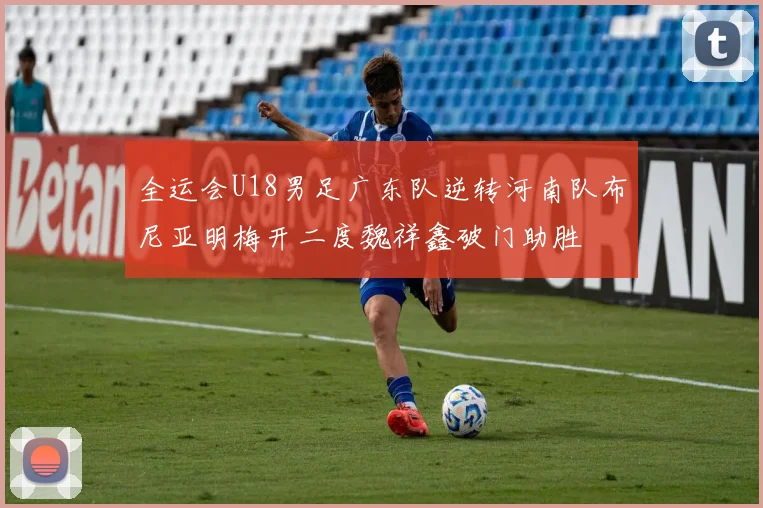全运会U18男足广东队逆转河南队布尼亚明梅开二度魏祥鑫破门助胜
