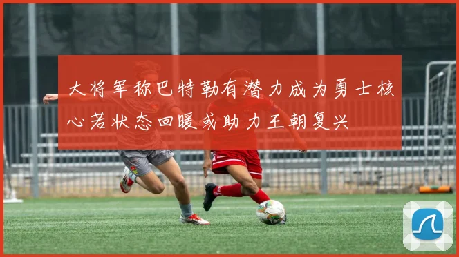 大将军称巴特勒有潜力成为勇士核心若状态回暖或助力王朝复兴