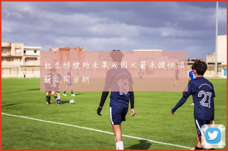 杜兰特续约未果或因火箭未提供顶薪合同分析