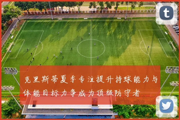克里斯蒂夏季专注提升持球能力与体能目标力争成为顶级防守者