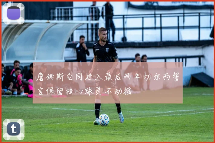 詹姆斯合同进入最后两年切尔西誓言保留核心球员不动摇