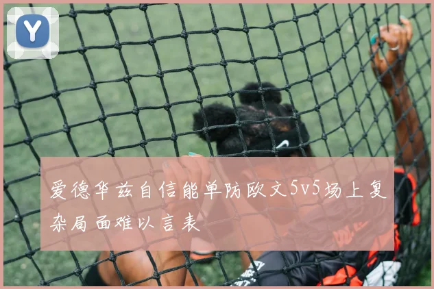 爱德华兹自信能单防欧文5v5场上复杂局面难以言表
