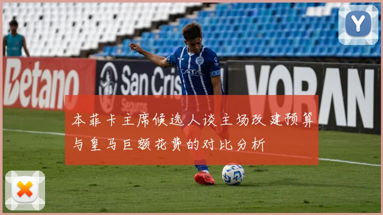 本菲卡主席候选人谈主场改建预算与皇马巨额花费的对比分析