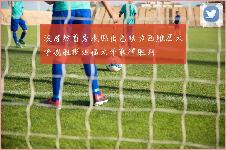 淡厚然首秀表现出色助力西雅图大学战胜斯坦福大学取得胜利