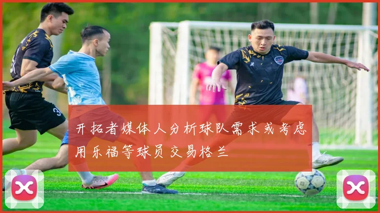开拓者媒体人分析球队需求或考虑用乐福等球员交易格兰