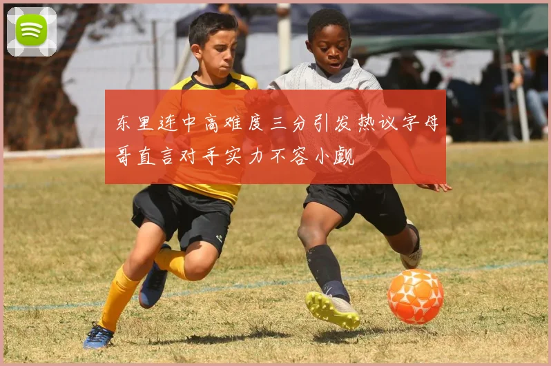 东里连中高难度三分引发热议字母哥直言对手实力不容小觑