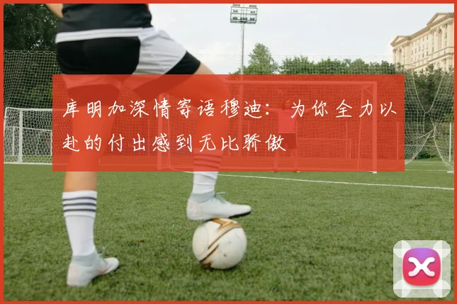 库明加深情寄语穆迪：为你全力以赴的付出感到无比骄傲