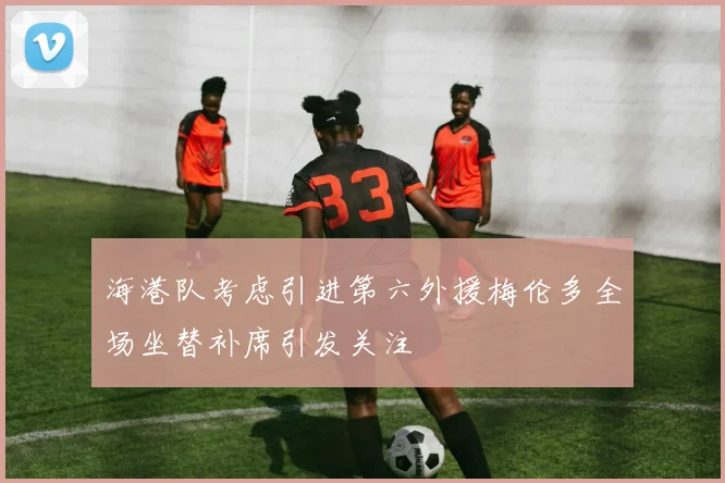 海港队考虑引进第六外援梅伦多全场坐替补席引发关注