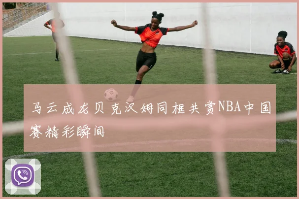 马云成龙贝克汉姆同框共赏NBA中国赛精彩瞬间
