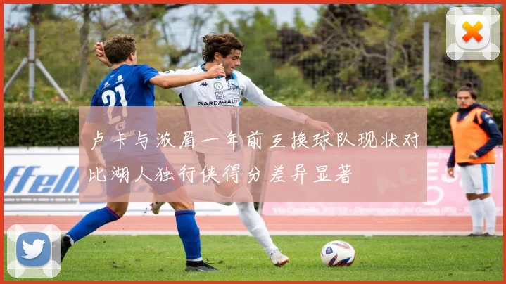 卢卡与浓眉一年前互换球队现状对比湖人独行侠得分差异显著