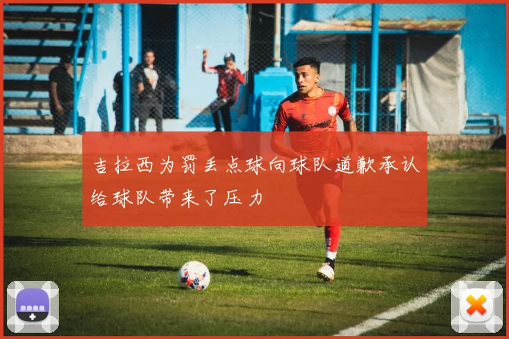 吉拉西为罚丢点球向球队道歉承认给球队带来了压力
