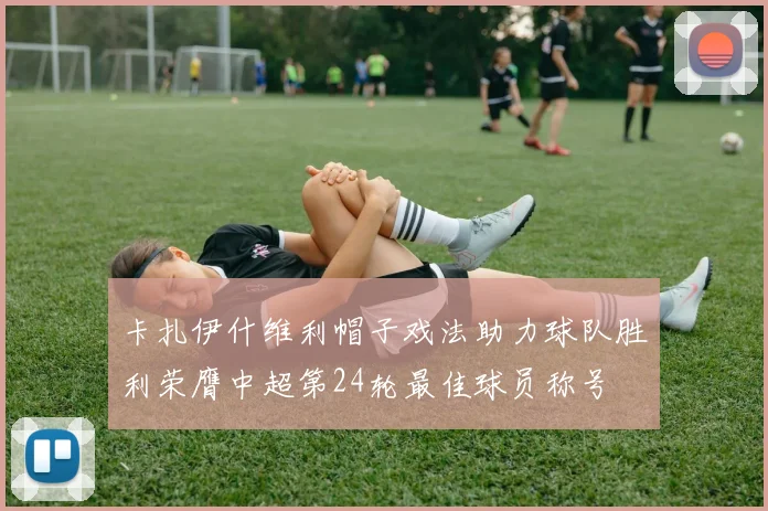 卡扎伊什维利帽子戏法助力球队胜利荣膺中超第24轮最佳球员称号