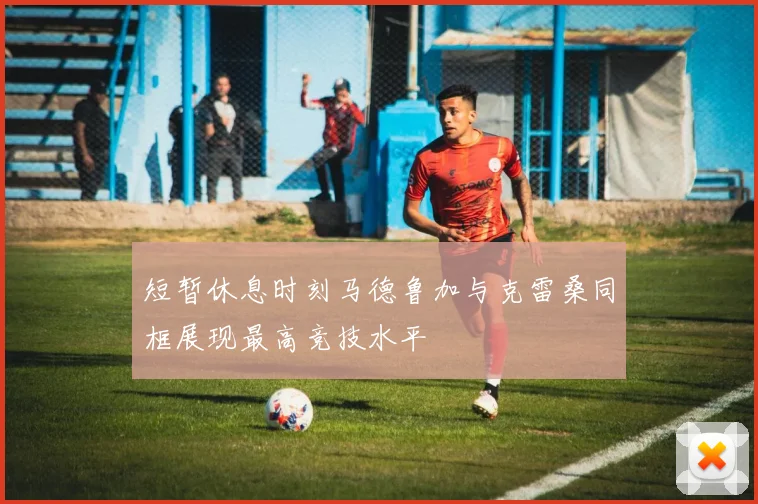 短暂休息时刻马德鲁加与克雷桑同框展现最高竞技水平