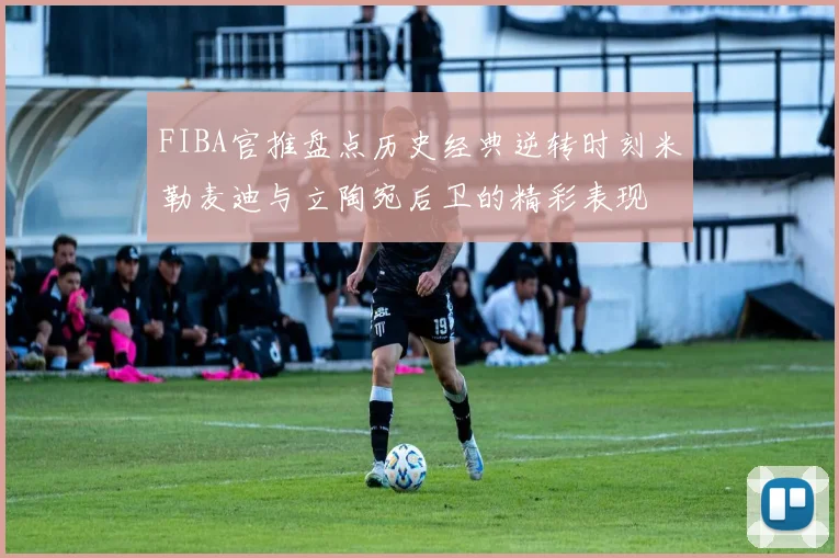 FIBA官推盘点历史经典逆转时刻米勒麦迪与立陶宛后卫的精彩表现