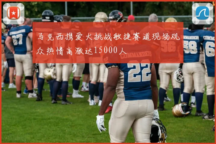 马克西携爱犬挑战敏捷赛道现场观众热情高涨达15000人