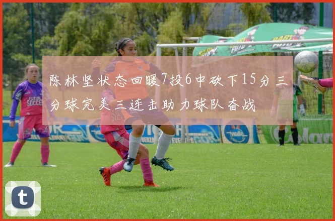 陈林坚状态回暖7投6中砍下15分三分球完美三连击助力球队奋战