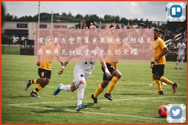 埃托奥与登贝莱重聚致意视频曝光感慨再见如故金球先生的荣耀