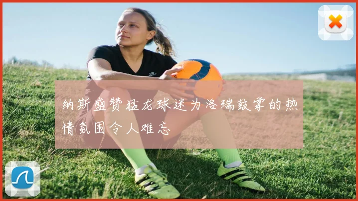 纳斯盛赞猛龙球迷为洛瑞鼓掌的热情氛围令人难忘