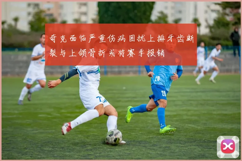 奇克面临严重伤病困扰上排牙齿断裂与上颌骨折或将赛季报销