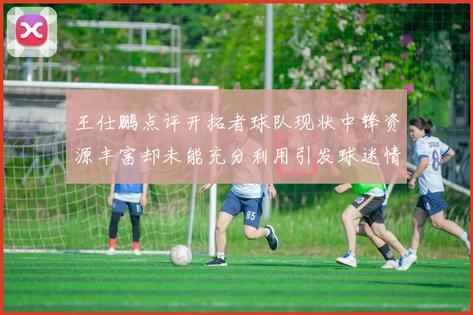 王仕鹏点评开拓者球队现状中锋资源丰富却未能充分利用引发球迷情感交织
