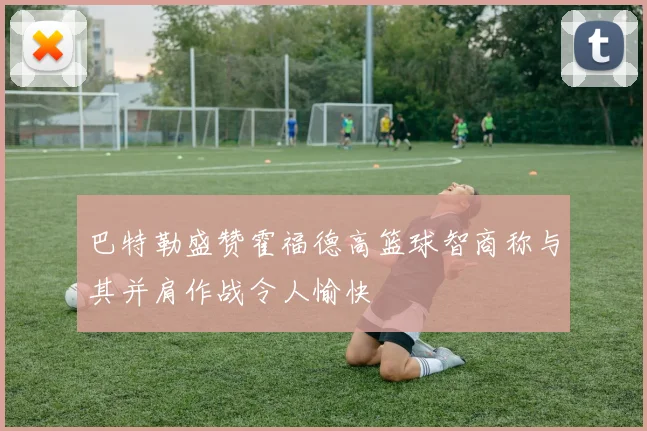 巴特勒盛赞霍福德高篮球智商称与其并肩作战令人愉快