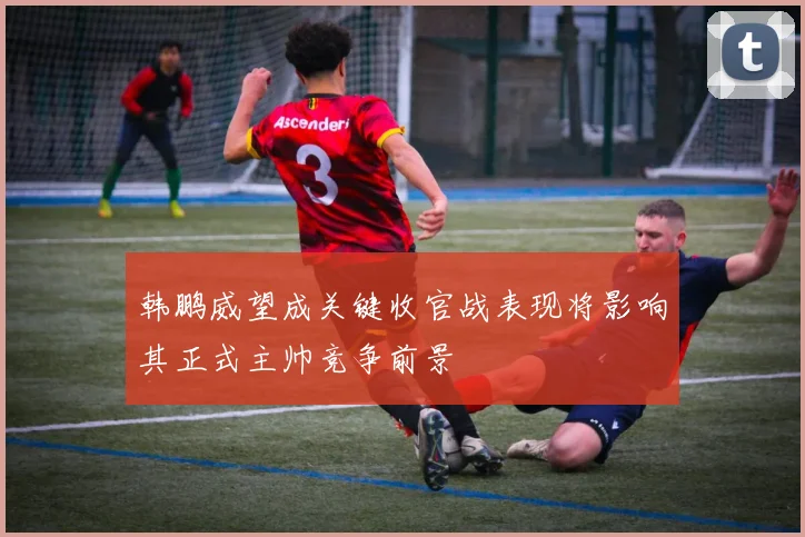 韩鹏威望成关键收官战表现将影响其正式主帅竞争前景