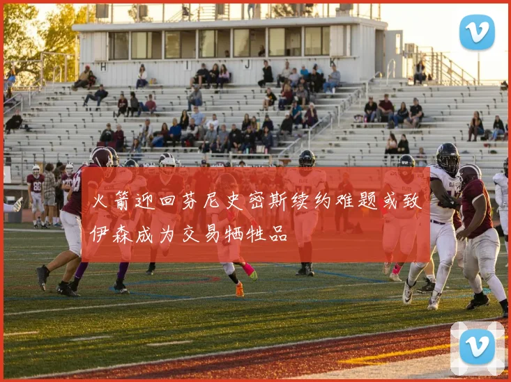 火箭迎回芬尼史密斯续约难题或致伊森成为交易牺牲品