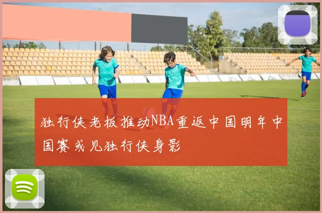 独行侠老板推动NBA重返中国明年中国赛或见独行侠身影