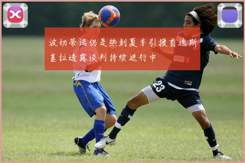 波切蒂诺仍是热刺夏季引援首选斯基拉透露谈判持续进行中