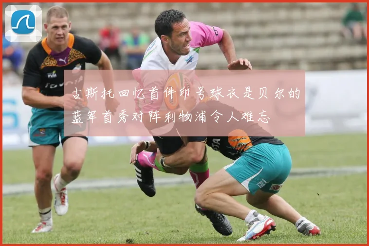 古斯托回忆首件印号球衣是贝尔的蓝军首秀对阵利物浦令人难忘