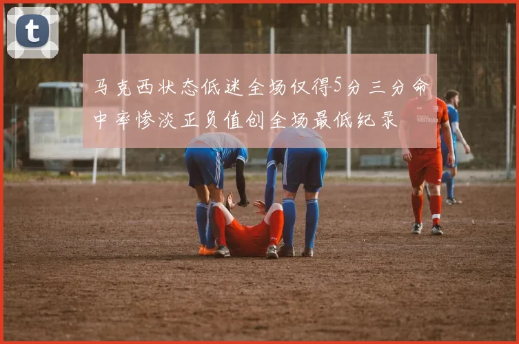 马克西状态低迷全场仅得5分三分命中率惨淡正负值创全场最低纪录