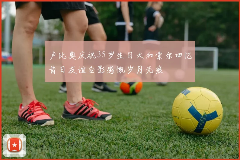 卢比奥庆祝35岁生日大加索尔回忆昔日友谊合影感慨岁月无痕